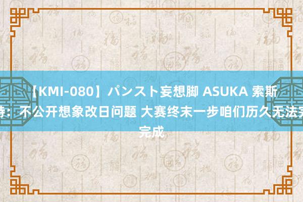 【KMI-080】パンスト妄想脚 ASUKA 索斯盖特：不公开想象改日问题 大赛终末一步咱们历久无法完成