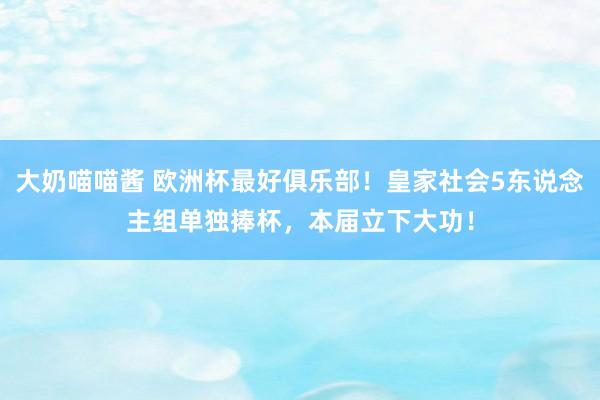 大奶喵喵酱 欧洲杯最好俱乐部！皇家社会5东说念主组单独捧杯，本届立下大功！