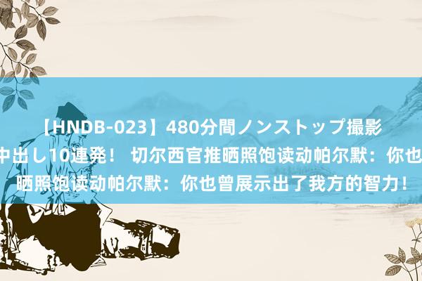 【HNDB-023】480分間ノンストップ撮影 ノーカット編集で本物中出し10連発！ 切尔西官推晒照饱读动帕尔默：你也曾展示出了我方的智力！