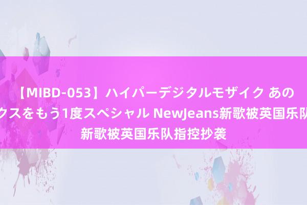 【MIBD-053】ハイパーデジタルモザイク あの娘のセックスをもう1度スペシャル NewJeans新歌被英国乐队指控抄袭