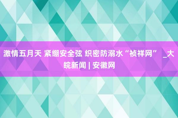 激情五月天 紧绷安全弦 织密防溺水“祯祥网”  _大皖新闻 | 安徽网