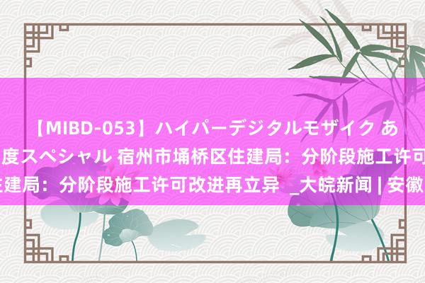 【MIBD-053】ハイパーデジタルモザイク あの娘のセックスをもう1度スペシャル 宿州市埇桥区住建局：分阶段施工许可改进再立异  _大皖新闻 | 安徽网