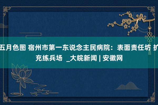 五月色图 宿州市第一东说念主民病院：表面责任坊 扩充练兵场  _大皖新闻 | 安徽网