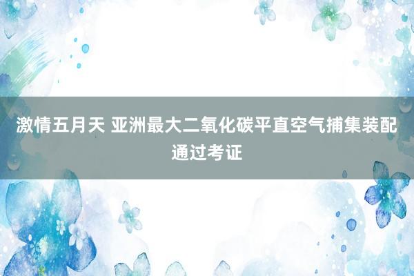 激情五月天 亚洲最大二氧化碳平直空气捕集装配通过考证