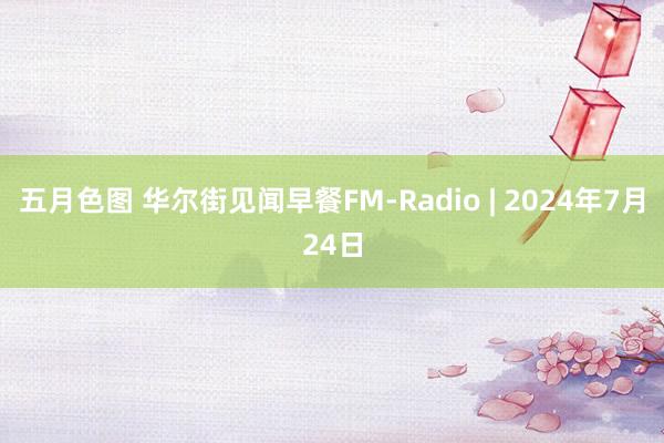 五月色图 华尔街见闻早餐FM-Radio | 2024年7月24日