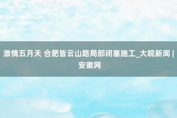 激情五月天 合肥皆云山路局部闭塞施工_大皖新闻 | 安徽网