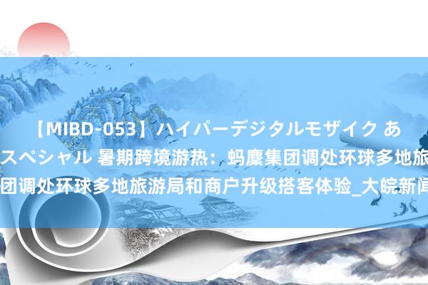 【MIBD-053】ハイパーデジタルモザイク あの娘のセックスをもう1度スペシャル 暑期跨境游热：蚂麇集团调处环球多地旅游局和商户升级搭客体验_大皖新闻 | 安徽网