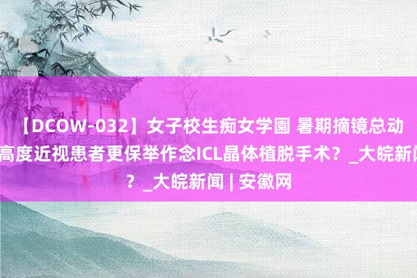 【DCOW-032】女子校生痴女学園 暑期摘镜总动员|为什么高度近视患者更保举作念ICL晶体植脱手术？_大皖新闻 | 安徽网