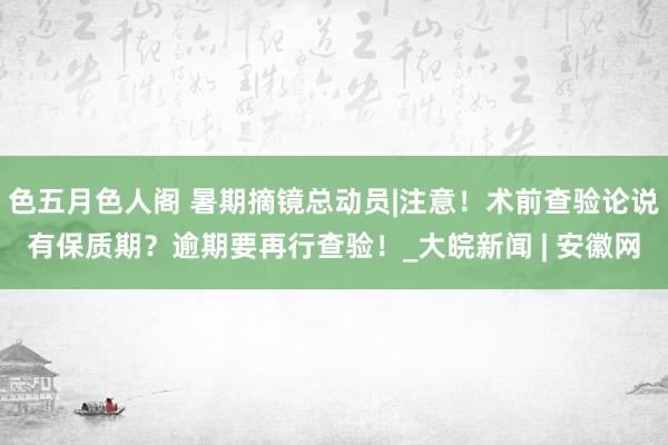 色五月色人阁 暑期摘镜总动员|注意！术前查验论说有保质期？逾期要再行查验！_大皖新闻 | 安徽网