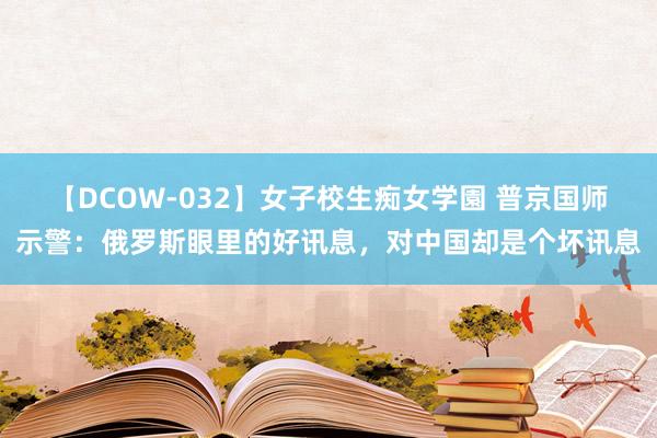 【DCOW-032】女子校生痴女学園 普京国师示警：俄罗斯眼里的好讯息，对中国却是个坏讯息