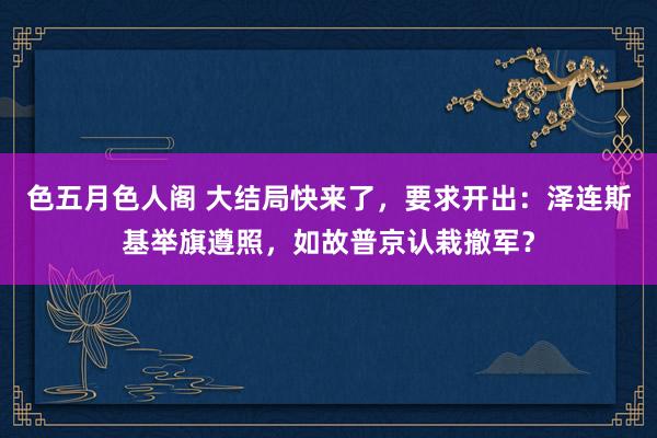 色五月色人阁 大结局快来了，要求开出：泽连斯基举旗遵照，如故普京认栽撤军？