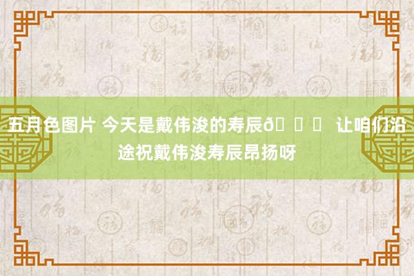 五月色图片 今天是戴伟浚的寿辰? 让咱们沿途祝戴伟浚寿辰昂扬呀