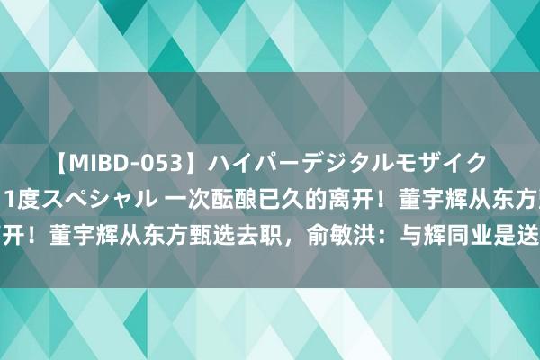 【MIBD-053】ハイパーデジタルモザイク あの娘のセックスをもう1度スペシャル 一次酝酿已久的离开！董宇辉从东方甄选去职，俞敏洪：与辉同业是送给宇辉的