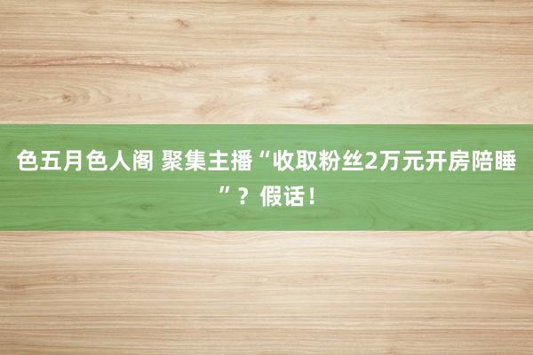 色五月色人阁 聚集主播“收取粉丝2万元开房陪睡”？假话！