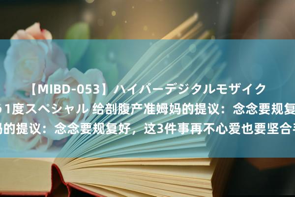 【MIBD-053】ハイパーデジタルモザイク あの娘のセックスをもう1度スペシャル 给剖腹产准姆妈的提议：念念要规复好，这3件事再不心爱也要坚合手作念