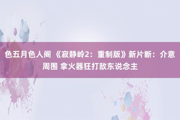 色五月色人阁 《寂静岭2：重制版》新片断：介意周围 拿火器狂打敌东说念主