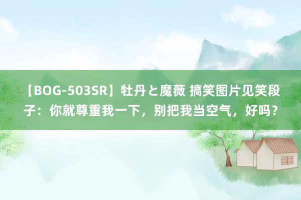 【BOG-503SR】牡丹と魔薇 搞笑图片见笑段子：你就尊重我一下，别把我当空气，好吗？