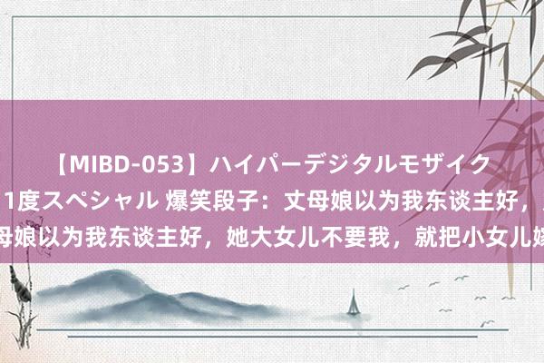 【MIBD-053】ハイパーデジタルモザイク あの娘のセックスをもう1度スペシャル 爆笑段子：丈母娘以为我东谈主好，她大女儿不要我，就把小女儿嫁给我