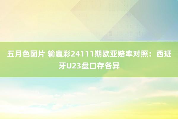 五月色图片 输赢彩24111期欧亚赔率对照：西班牙U23盘口存各异