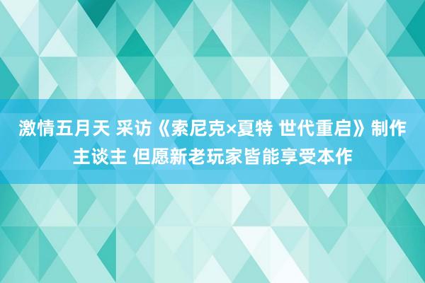 激情五月天 采访《索尼克×夏特 世代重启》制作主谈主 但愿新老玩家皆能享受本作