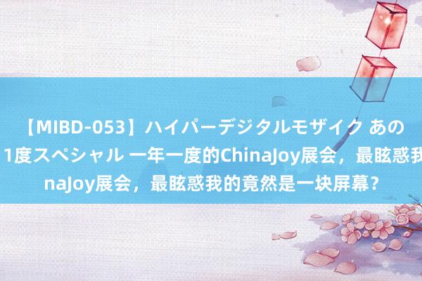 【MIBD-053】ハイパーデジタルモザイク あの娘のセックスをもう1度スペシャル 一年一度的ChinaJoy展会，最眩惑我的竟然是一块屏幕？