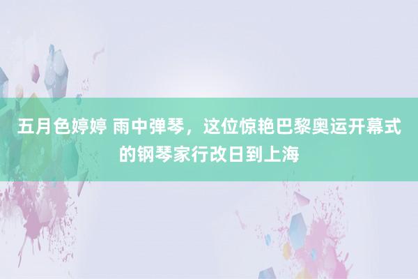 五月色婷婷 雨中弹琴，这位惊艳巴黎奥运开幕式的钢琴家行改日到上海