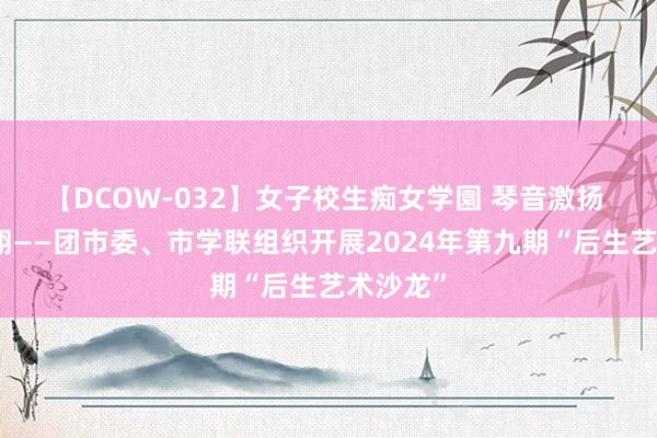 【DCOW-032】女子校生痴女学園 琴音激扬 空想翱翔——团市委、市学联组织开展2024年第九期“后生艺术沙龙”