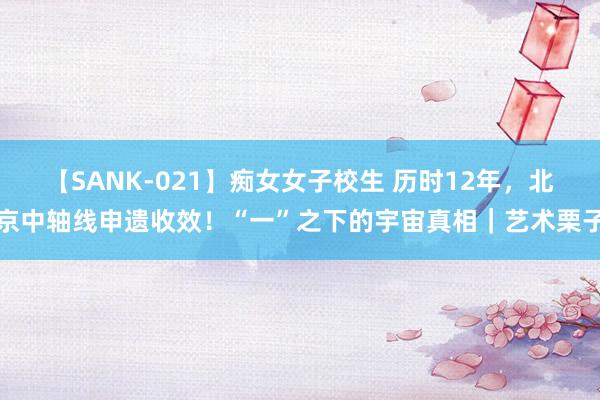 【SANK-021】痴女女子校生 历时12年，北京中轴线申遗收效！“一”之下的宇宙真相｜艺术栗子