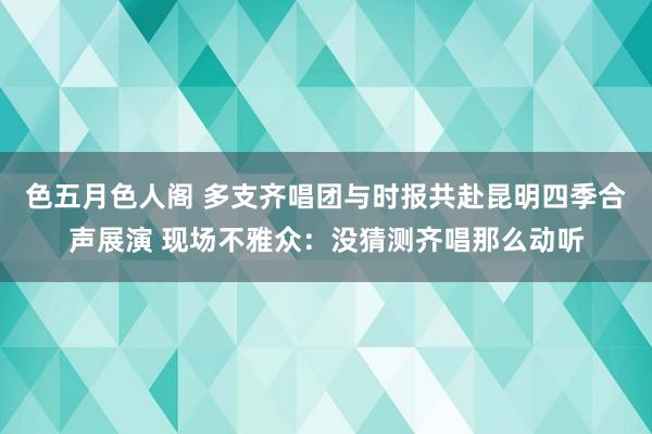 色五月色人阁 多支齐唱团与时报共赴昆明四季合声展演 现场不雅众：没猜测齐唱那么动听