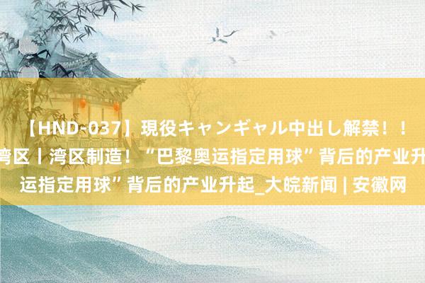 【HND-037】現役キャンギャル中出し解禁！！ ASUKA 勇立潮头大湾区丨湾区制造！“巴黎奥运指定用球”背后的产业升起_大皖新闻 | 安徽网