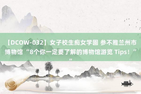 【DCOW-032】女子校生痴女学園 参不雅兰州市博物馆 “8个你一定要了解的博物馆游览 Tips！”