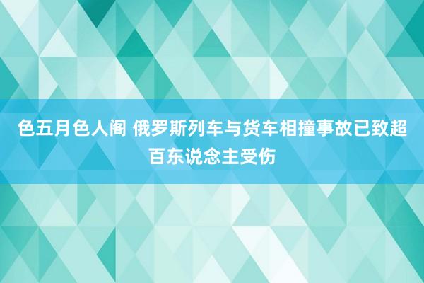 色五月色人阁 俄罗斯列车与货车相撞事故已致超百东说念主受伤