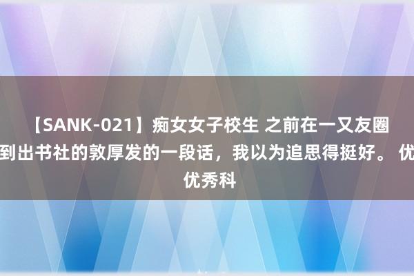 【SANK-021】痴女女子校生 之前在一又友圈里看到出书社的敦厚发的一段话，我以为追思得挺好。 优秀科