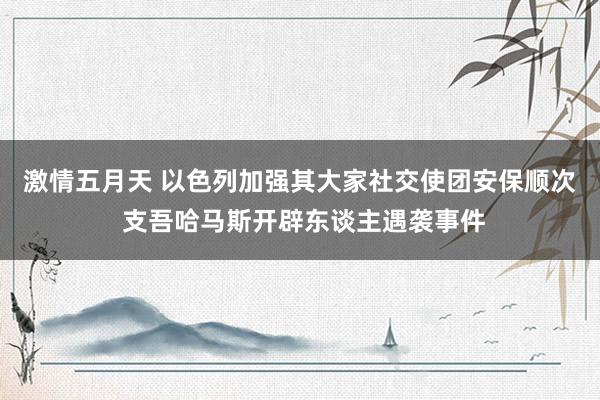 激情五月天 以色列加强其大家社交使团安保顺次 支吾哈马斯开辟东谈主遇袭事件