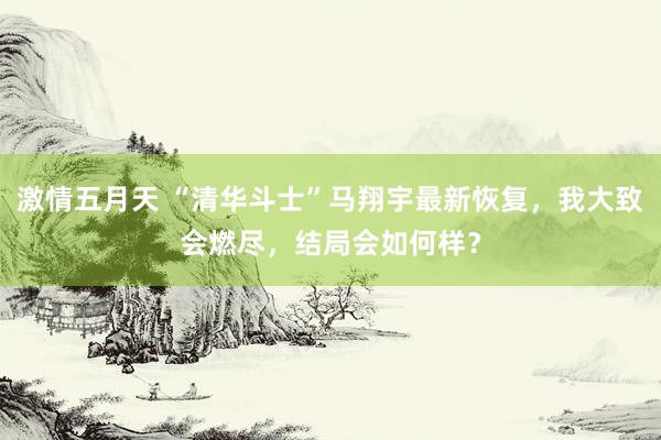 激情五月天 “清华斗士”马翔宇最新恢复，我大致会燃尽，结局会如何样？