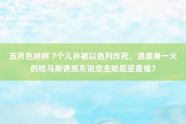 五月色婷婷 7个儿孙被以色列炸死，遇袭身一火的哈马斯诱惑东说念主哈尼亚是谁？