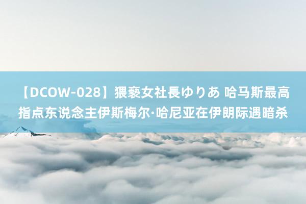 【DCOW-028】猥褻女社長ゆりあ 哈马斯最高指点东说念主伊斯梅尔·哈尼亚在伊朗际遇暗杀