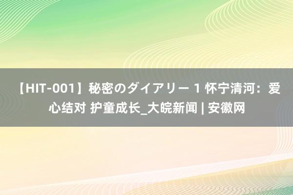 【HIT-001】秘密のダイアリー 1 怀宁清河：爱心结对 护童成长_大皖新闻 | 安徽网