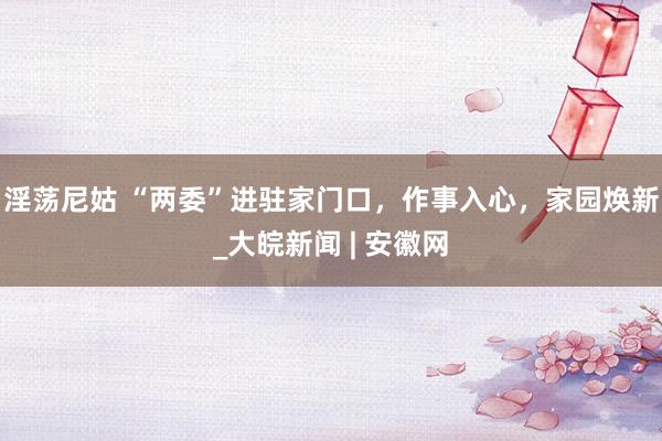 淫荡尼姑 “两委”进驻家门口，作事入心，家园焕新_大皖新闻 | 安徽网