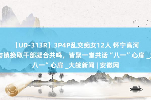 【UD-313R】3P4P乱交痴女12人 怀宁高河：退役军东谈主与镇换取干部凝合共鸣，皆聚一堂共话“八一”心扉 _大皖新闻 | 安徽网