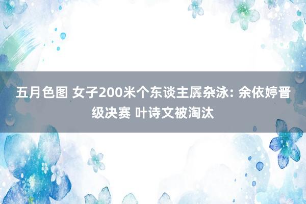 五月色图 女子200米个东谈主羼杂泳: 余依婷晋级决赛 叶诗文被淘汰