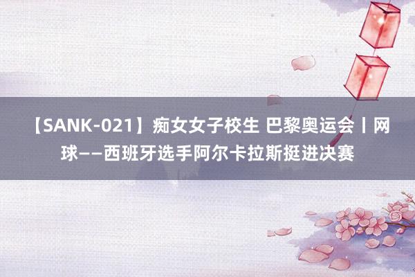 【SANK-021】痴女女子校生 巴黎奥运会丨网球——西班牙选手阿尔卡拉斯挺进决赛