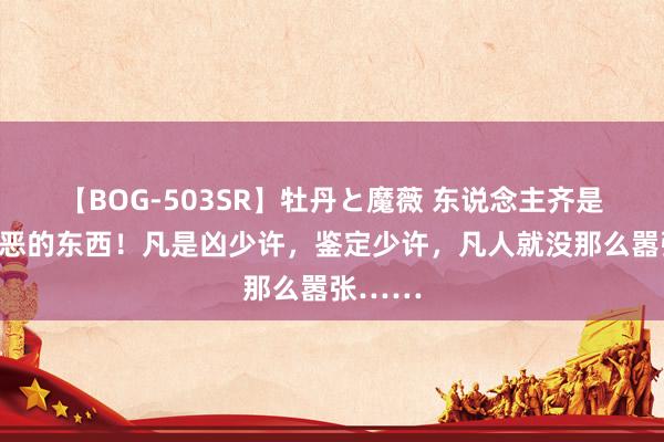 【BOG-503SR】牡丹と魔薇 东说念主齐是欺善怕恶的东西！凡是凶少许，鉴定少许，凡人就没那么嚣张……