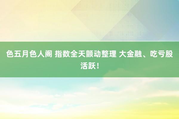 色五月色人阁 指数全天颤动整理 大金融、吃亏股活跃！