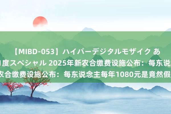 【MIBD-053】ハイパーデジタルモザイク あの娘のセックスをもう1度スペシャル 2025年新农合缴费设施公布：每东说念主每年1080元是竟然假？