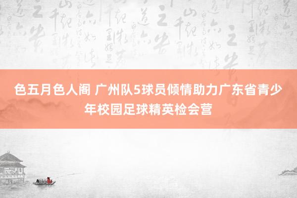 色五月色人阁 广州队5球员倾情助力广东省青少年校园足球精英检会营