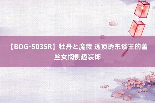 【BOG-503SR】牡丹と魔薇 透顶诱东谈主的蕾丝女悯恻趣装饰