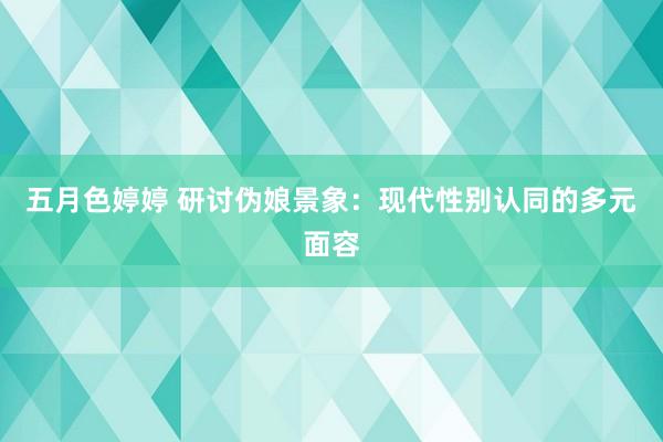 五月色婷婷 研讨伪娘景象：现代性别认同的多元面容