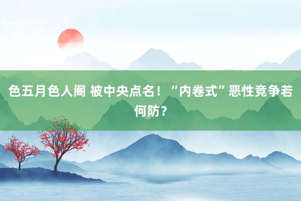 色五月色人阁 被中央点名！“内卷式”恶性竞争若何防？