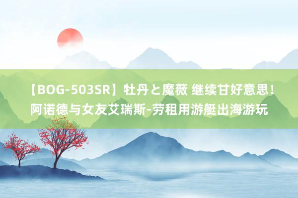 【BOG-503SR】牡丹と魔薇 继续甘好意思！阿诺德与女友艾瑞斯-劳租用游艇出海游玩